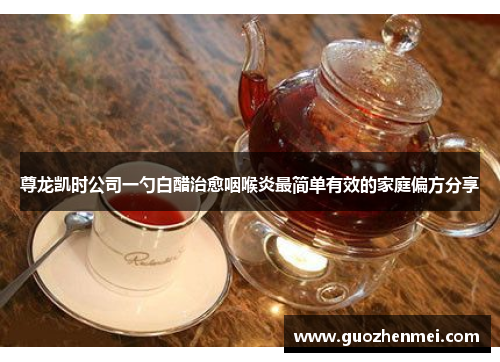 尊龙凯时公司一勺白醋治愈咽喉炎最简单有效的家庭偏方分享